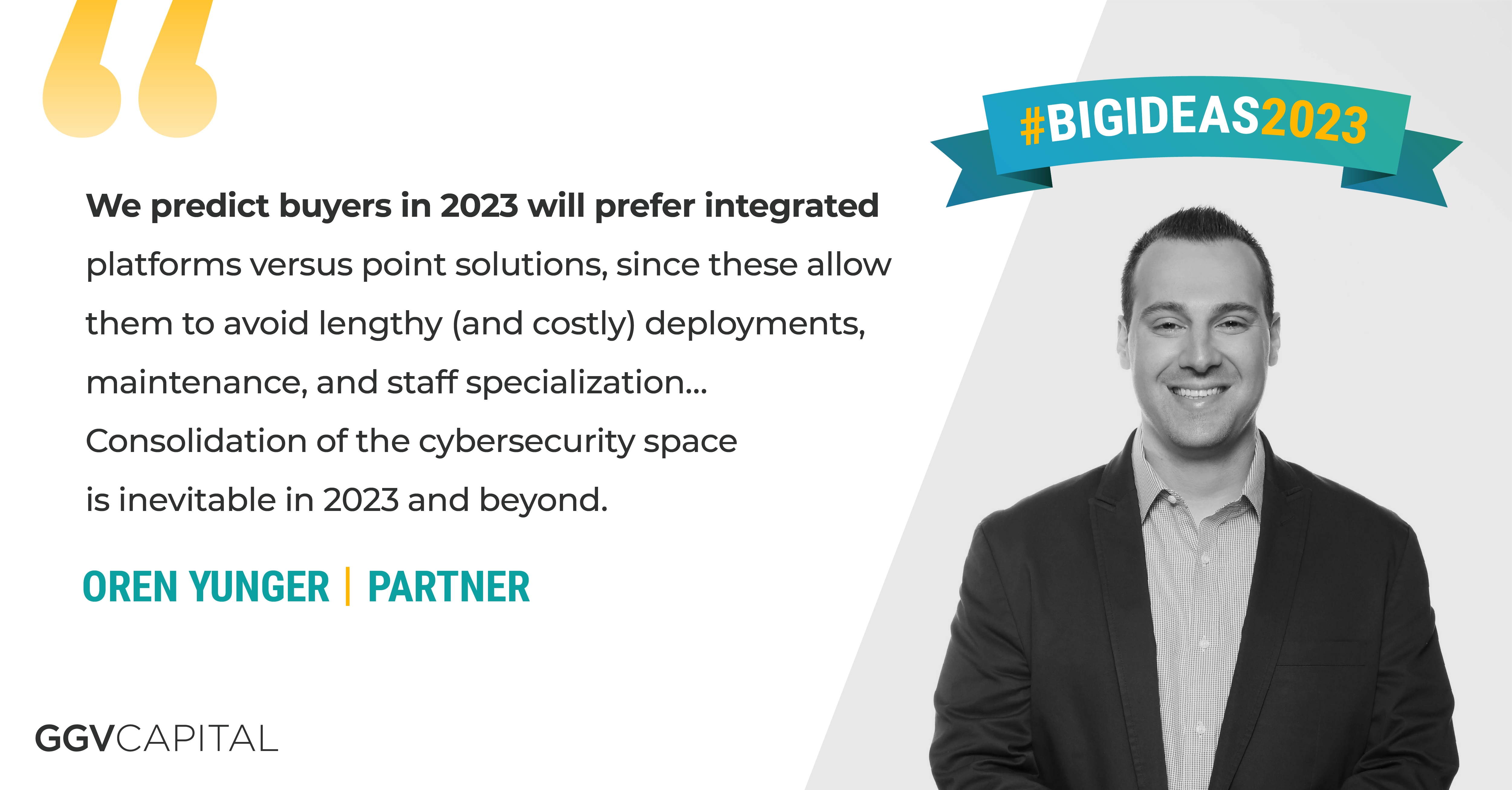 “We predict buyers in 2023 will prefer integrated platforms versus point solutions, since these allow them to avoid lengthy (and costly) deployments, maintenance, and staff specialization … Consolidation of the cybersecurity space is inevitable in 2023 and beyond.” —Oren Yunger, Partner at GGV Capital